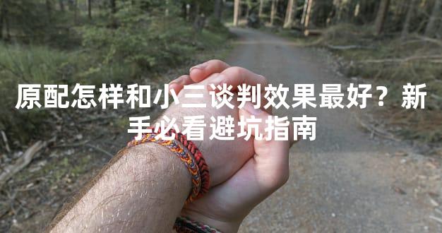 原配怎样和小三谈判效果最好？新手必看避坑指南