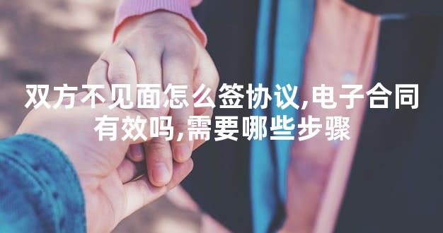 双方不见面怎么签协议,电子合同有效吗,需要哪些步骤