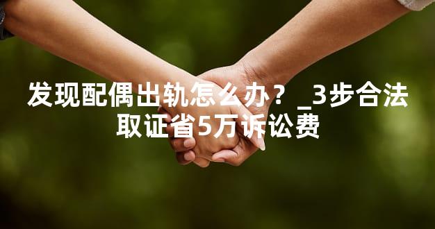 发现配偶出轨怎么办？_3步合法取证省5万诉讼费