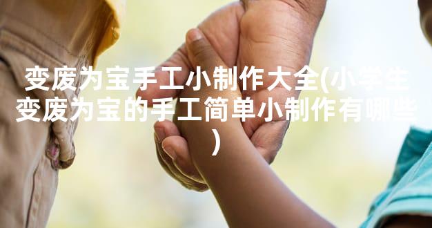 变废为宝手工小制作大全(小学生变废为宝的手工简单小制作有哪些)