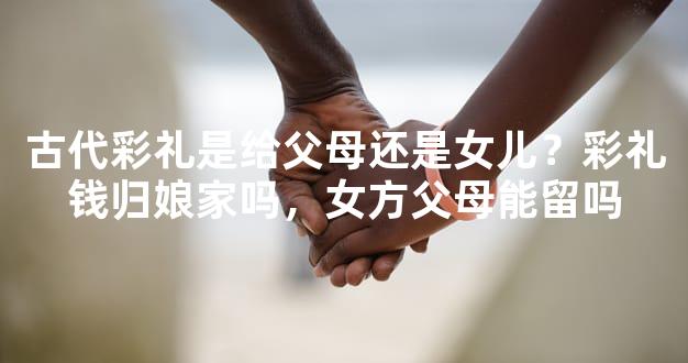古代彩礼是给父母还是女儿？彩礼钱归娘家吗，女方父母能留吗