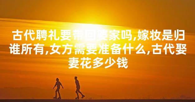 古代聘礼要带回婆家吗,嫁妆是归谁所有,女方需要准备