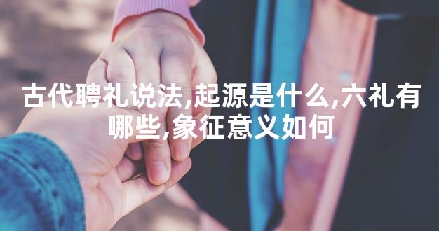 古代聘礼说法,起源是什么,六礼有哪些,象征意义如何