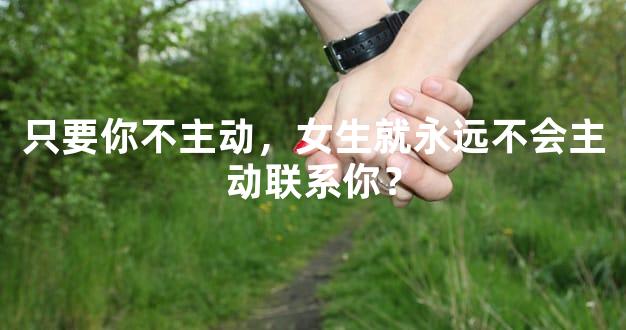 只要你不主动，女生就永远不会主动联系你？