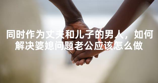 同时作为丈夫和儿子的男人，如何解决婆媳问题老公应该怎么做