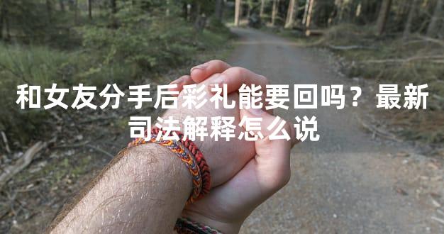和女友分手后彩礼能要回吗？最新司法解释怎么说