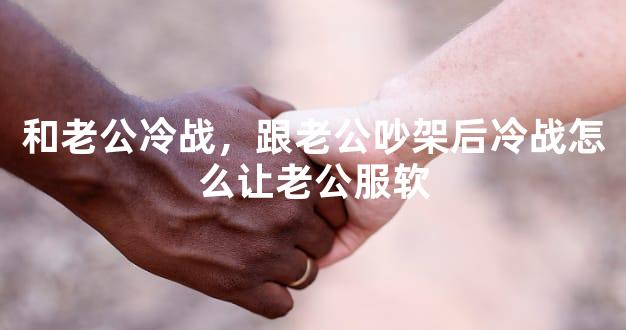 和老公冷战，跟老公吵架后冷战怎么让老公服软