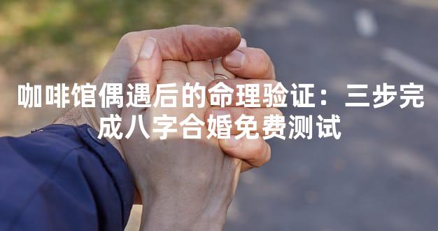 咖啡馆偶遇后的命理验证：三步完成八字合婚免费测试