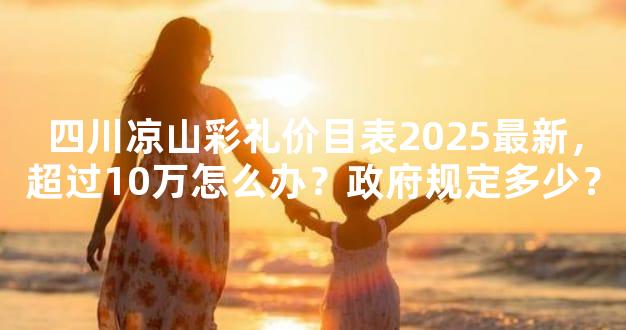 四川凉山彩礼价目表2025最新，超过10万怎么办？政府