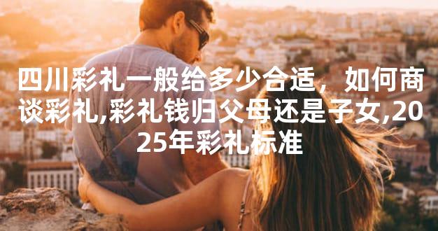 四川彩礼一般给多少合适，如何商谈彩礼,彩礼钱归父母还是子女,2025年彩礼标准