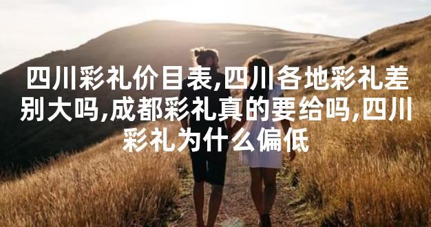 四川彩礼价目表,四川各地彩礼差别大吗,成都彩礼真的要给吗,四川彩礼为什么偏低