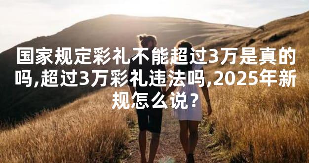 国家规定彩礼不能超过3万是真的吗,超过3万彩礼违法吗,2025年新规怎么说？