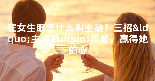 在女生眼里什么叫主动？三招“主动”策略，赢得她的心