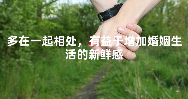 多在一起相处，有益于增加婚姻生活的新鲜感