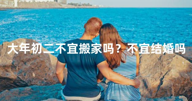 大年初二不宜搬家吗？不宜结婚吗