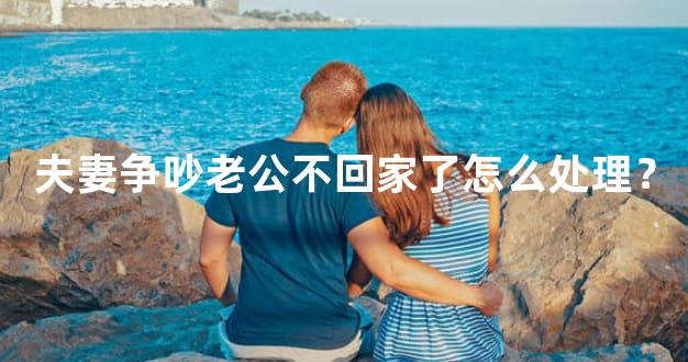 夫妻争吵老公不回家了怎么处理？