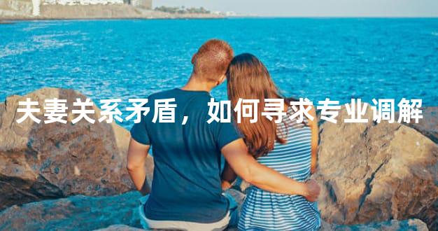 夫妻关系矛盾，如何寻求专业调解