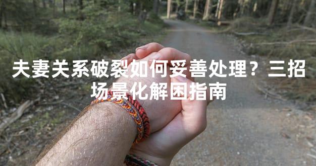夫妻关系破裂如何妥善处理？三招场景化解困指南