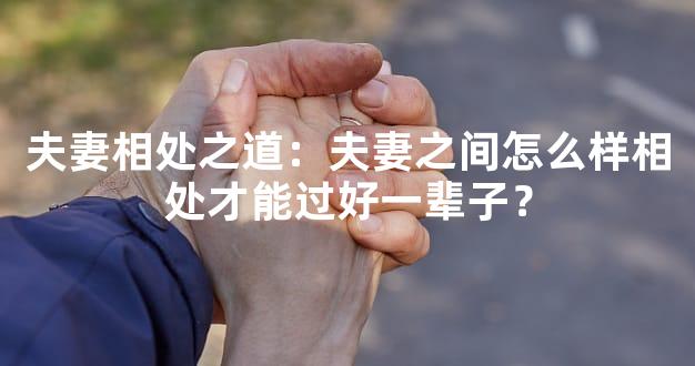 夫妻相处之道：夫妻之间怎么样相处才能过好一辈子