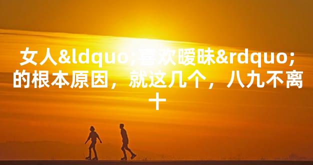 女人“喜欢暧昧”的根本原因，就这几个，八九不离十