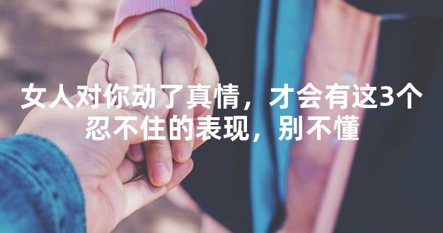 女人对你动了真情，才会有这3个忍不住的表现，别不
