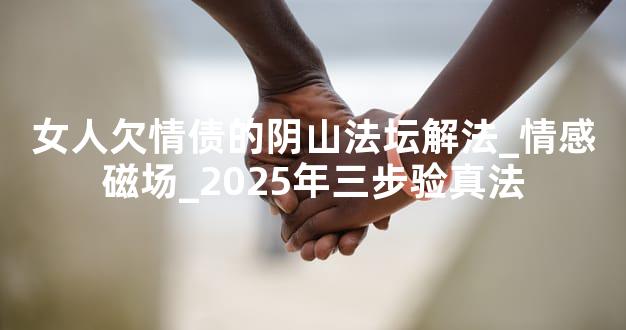女人欠情债的阴山法坛解法_情感磁场_2025年三步验真法