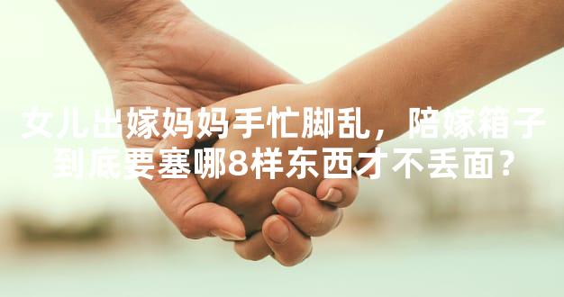 女儿出嫁妈妈手忙脚乱，陪嫁箱子到底要塞哪8样东西