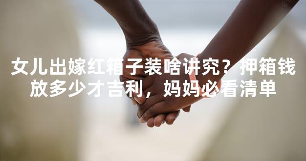 女儿出嫁红箱子装啥讲究？押箱钱放多少才吉利，妈妈必看清单