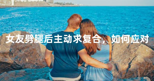 女友劈腿后主动求复合，如何应对