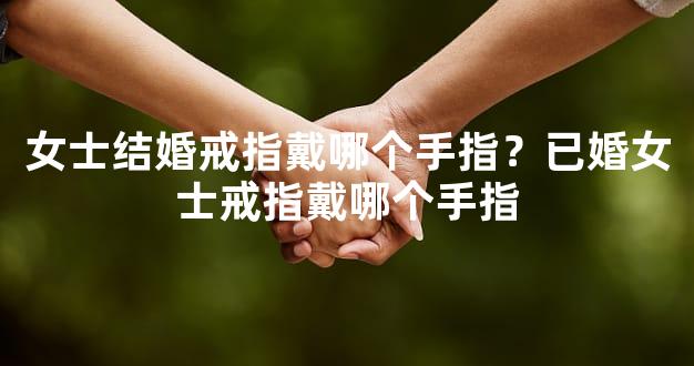 女士结婚戒指戴哪个手指？已婚女士戒指戴哪个手指