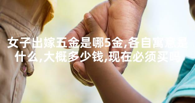 女子出嫁五金是哪5金,各自寓意是什么,大概多少钱,现