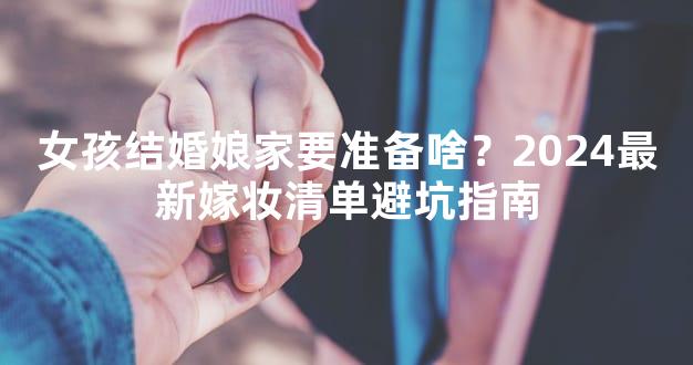 女孩结婚娘家要准备啥？2024最新嫁妆清单避坑指南