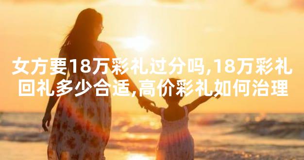 女方要18万彩礼过分吗,18万彩礼回礼多少合适,高价彩