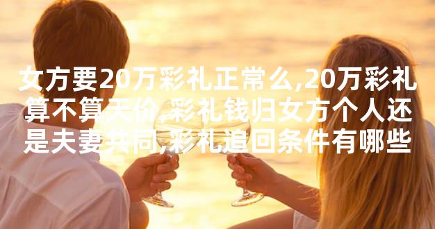 女方要20万彩礼正常么,20万彩礼算不算天价,彩礼钱归女方个人还是夫妻共同,彩