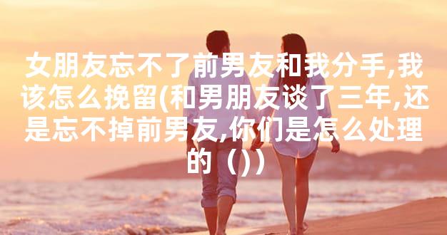女朋友忘不了前男友和我分手,我该怎么挽留(和男朋友谈了三年,还是忘不掉前男