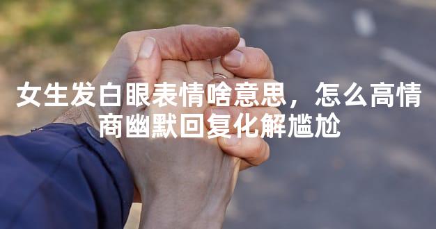 女生发白眼表情啥意思，怎么高情商幽默回复化解尴