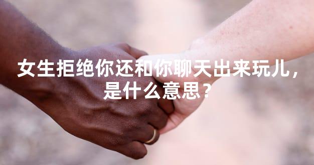 女生拒绝你还和你聊天出来玩儿，是什么意思？