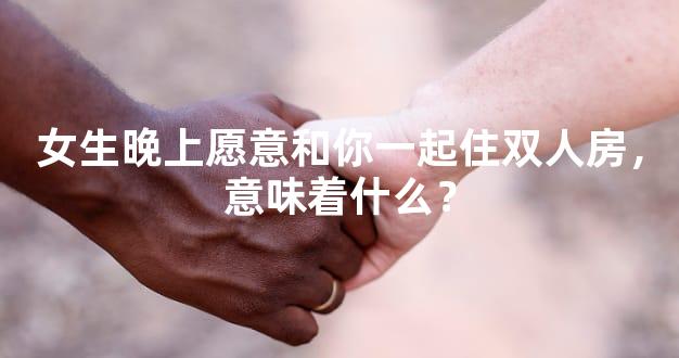 女生晚上愿意和你一起住双人房，意味着什么？