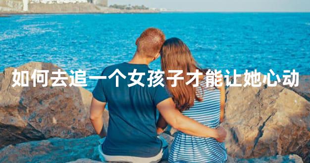 如何去追一个女孩子才能让她心动