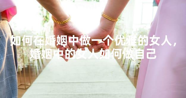 如何在婚姻中做一个优雅的女人，婚姻中的女人如何做自己