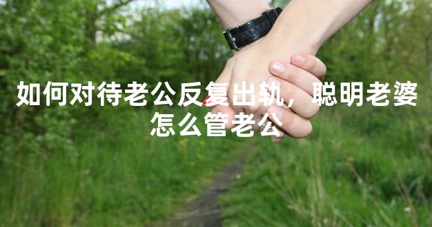 如何对待老公反复出轨，聪明老婆怎么管老公