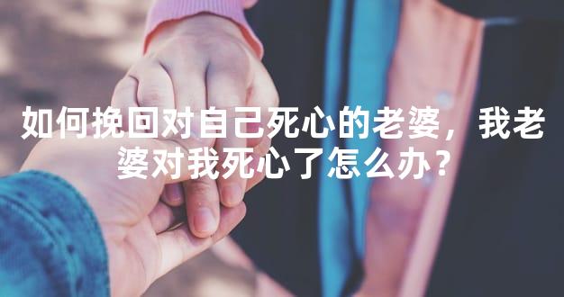 如何挽回对自己死心的老婆，我老婆对我死心了怎么办？