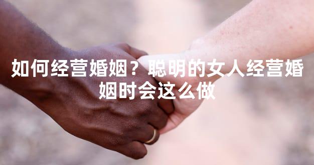 如何经营婚姻？聪明的女人经营婚姻时会这么做