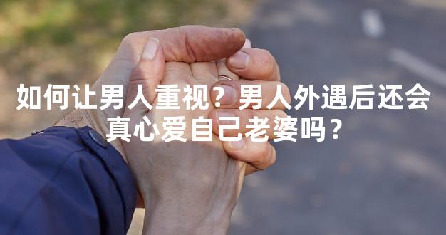 如何让男人重视？男人外遇后还会真心爱自己老婆吗