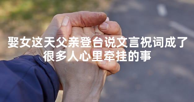 娶女这天父亲登台说文言祝词成了很多人心里牵挂的