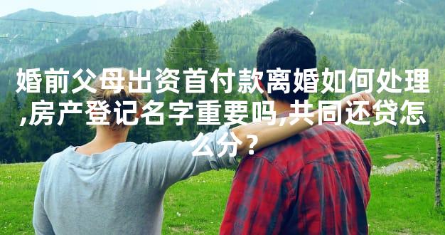 婚前父母出资首付款离婚如何处理,房产登记名字重要吗,共同还贷怎么分？