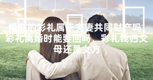 婚前的彩礼属于夫妻共同财产吗，彩礼离婚时能要回