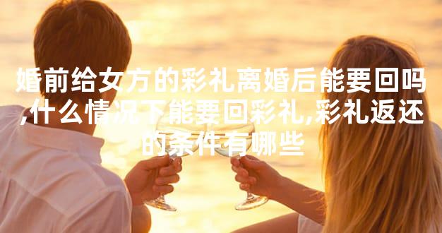 婚前给女方的彩礼离婚后能要回吗,什么情况下能要回彩礼,彩礼返还的条件有哪