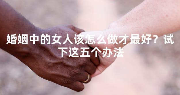 婚姻中的女人该怎么做才最好？试下这五个办法