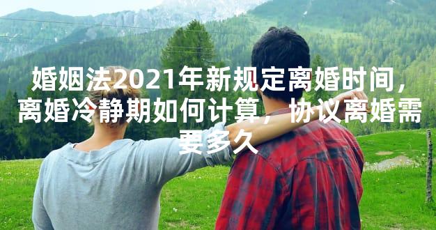 婚姻法2021年新规定离婚时间，离婚冷静期如何计算，